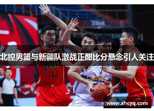 北控男篮与新疆队激战正酣比分悬念引人关注