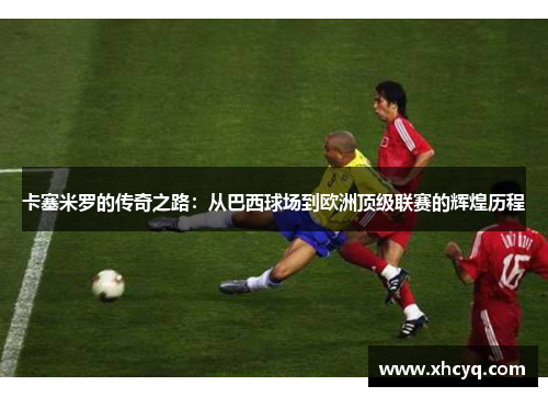 卡塞米罗的传奇之路：从巴西球场到欧洲顶级联赛的辉煌历程