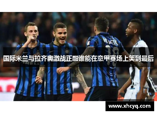 国际米兰与拉齐奥激战正酣谁能在意甲赛场上笑到最后