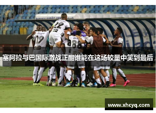 塞阿拉与巴国际激战正酣谁能在这场较量中笑到最后