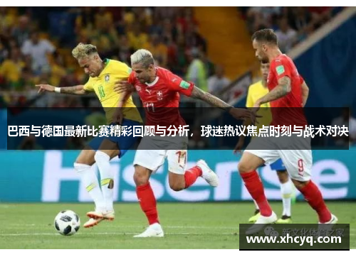 巴西与德国最新比赛精彩回顾与分析，球迷热议焦点时刻与战术对决