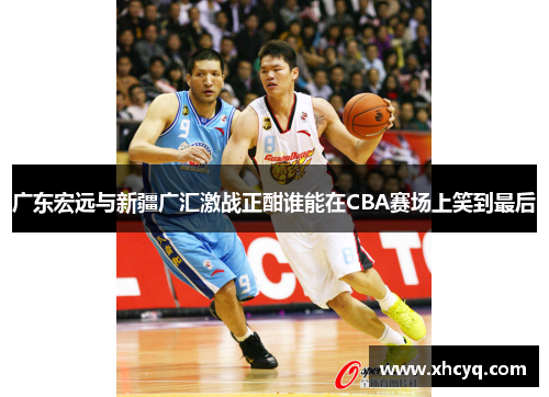 广东宏远与新疆广汇激战正酣谁能在CBA赛场上笑到最后