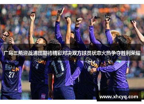 广岛三箭迎战浦田期待精彩对决双方球员状态火热争夺胜利荣耀