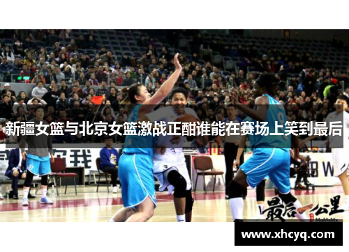 新疆女篮与北京女篮激战正酣谁能在赛场上笑到最后